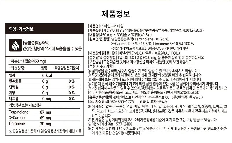 [제품명] 더 파인 프리미엄. [제품유형] 개별인정형 건강기능식품/솔잎증류농축액제품(개별인정 제2012-30호). [내포장재질] 폴리에틸렌비닐리덴/알루미늄호일(AL-FOIL). [원료명 및 함량] 솔잎증류농축액(Terpinolene 18~26%, 3-Carene 12.5~16.5%, Limonene 5~10%). 1회 분량: 1캡슐(450mg). 건강한 혈당 유지에 도움을 줄 수 있음. 기능성분 또는 지표성분: Terpinolene 87mg, 3-Carene 69mg, Limonene 30mg. [섭취량 및 섭취방법] 1일 3회, 1회 1캡슐(450mg)을 충분한 물과 함께 섭취하십시오. [보관방법] 고온다습한 곳이나 직사광선을 피하여 서늘한 곳에 보관하십시오. 섭취 시 주의사항, 알레르기 체질이신 분은 섭취 전 제품의 성분을 확인 후 섭취하십시오. 특정 질병, 특이체질, 알레르기 체질, 임산부, 수유부, 어린이는 전문가와 상담하십시오. [소비자상담실] 080-850-1225. 이 제품은 알류(가금류), 우유, 메밀, 땅콩, 대두, 밀, 고등어, 게, 돼지고기, 복숭아, 토마토, 아황산류, 닭고기, 쇠고기, 오징어, 조개류(굴, 전복, 홍합 포함), 잣을 사용한 제품과 같은 제조시설에서 제조하고 있습니다. ※ 본 제품은 질병의 예방 및 치료를 위한 의약품이 아니며, 인체에 유용한 기능성을 가진 원료를 사용하여 제조한 건강기능식품입니다. 건강기능식품 GMP, 식품안전관리인증 HACCP. 영양·기능정보. [솔잎증류농축액] 건강한 혈당의 유지에 도움을 줄 수 있음. 1회 분량: 1캡슐(450 mg). 1회 분량 당: 열량 0 kcal, 탄수화물 0 g (0%), 단백질 0 g (0%), 지방 0 g (0%), 나트륨 0 mg (0%). 기능성분 또는 지표성분: Terpinolene 87 mg, 3-Carene 69 mg, Limonene 30 mg. ※ %영양성분기준치: 1일 영양성분기준치에 대한 비율. 건강기능식품, 우수건강기능식품제조기준 GMP 식품의약품안전처. 생산물 배상책임보험 가입인증 삼성화재 SAMSUNG. Traceability 이력추적. [식품이력추적관리번호] 식품이력추적등록번호 (10315023)+제조번호(3개입) www.tfood.go.kr에서 식품이력추적관리번호를 입력하시면 건강기능식품의 정보를 확인하실 수 있습니다.